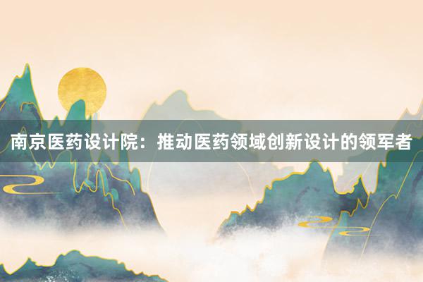 南京医药设计院：推动医药领域创新设计的领军者