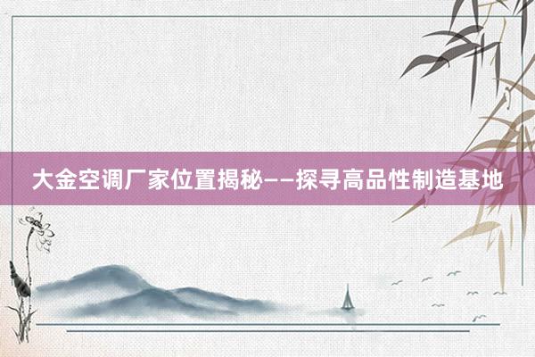 大金空调厂家位置揭秘——探寻高品性制造基地